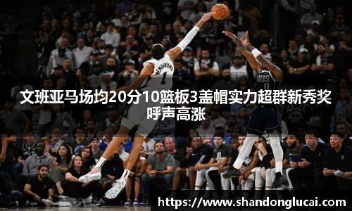 文班亚马场均20分10篮板3盖帽实力超群新秀奖呼声高涨